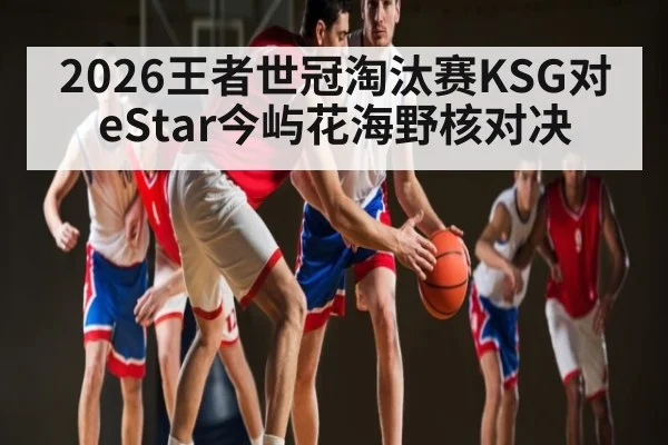 2026王者世冠淘汰赛KSG对eStar今屿花海野核对决